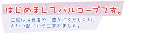はじめましてパルコープです。 生協は消費者の「豊かにくらしたい」という願いから生まれました。