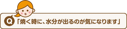 【Q】「焼く時に、水分が出るのが気になります」