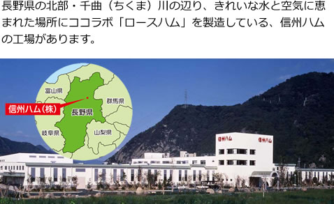 長野県の北部・千曲（ちくま）川の辺り、きれいな水と空気に恵まれた場所にココラボ「ロースハム」を製造している、信州ハムの工場があります。