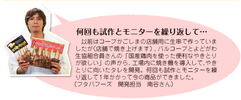  何回も試作とモニターを繰り返して... 以前はコープかごしまの店舗用に生串で作っていましたが(店舗で焼き上げます)、パルコープとよどがわ生協組合員さんの「国産鶏肉を使った便利なやきとりが欲しい」の声から、工場内に焼き機を導入して、やきとりに向いたタレを開発。何回も試作とモニターを繰り返して1年かかって今の商品ができました。(フタバフーズ 開発担当 南谷さん)