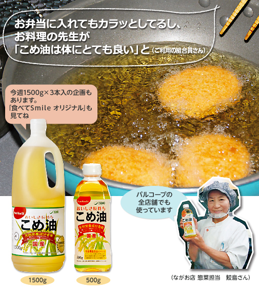 お弁当に入れてもカラッとしてるし、お料理の先生が「こめ油は体にとても良い」と（ご利用の組合員さん）今週1500g×３本入の企画もあります。「食べてSmile オリジナル」も見てね 1500g 500g パルコープの全店舗でも使っています（ながお店  惣菜担当鮫島さん）