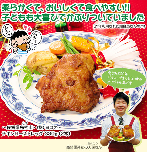 柔らかくて、おいしくて食べやすい!!子どもも大喜びでかぶりついていました（昨年利用された組合員さんの声）～佐賀県鳥栖＊とす＊市・（株）ヨコオ～ チキンローストレッグ 330g（2本） 愛されて20年パルコープさんとヨコオのオリジナル品です 商品開発部の天辰＊あまたつ＊さん