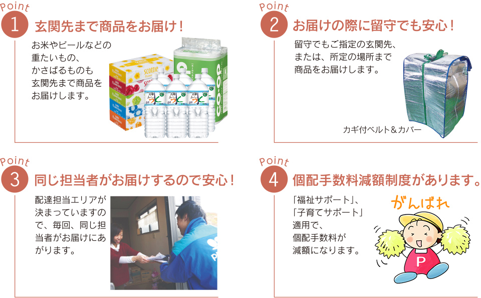 1.玄関先まで商品をお届け!2.お届けの際に留守でも安心!3.同じ担当者がお届けするので安心!4.個配手数料減額制度があります。