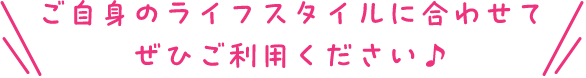 ご自身のライフスタイルに合わせてぜひご利用ください♪