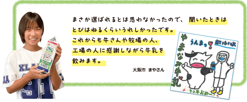 まさか選ばれるとは思わなかったので、聞いたときはとびはねるくらいうれしかったです。これからも牛さんや牧場の人、工場の人に感謝しながら牛乳を飲みます。大阪市　まやさん