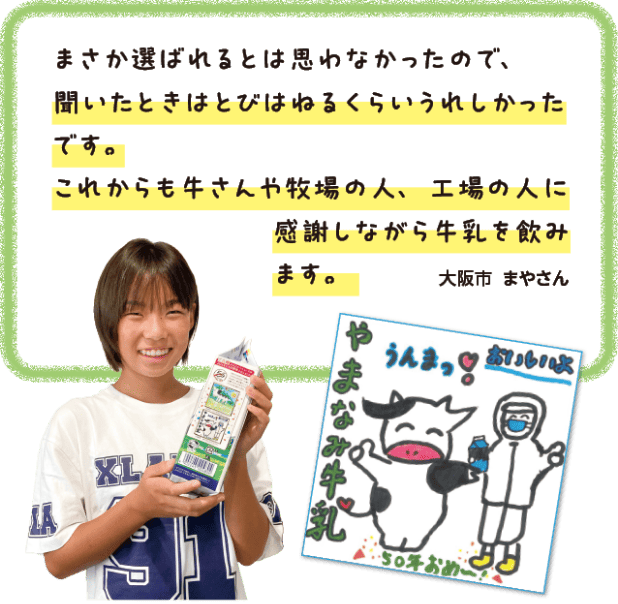 まさか選ばれるとは思わなかったので、聞いたときはとびはねるくらいうれしかったです。これからも牛さんや牧場の人、工場の人に感謝しながら牛乳を飲みます。大阪市　まやさん