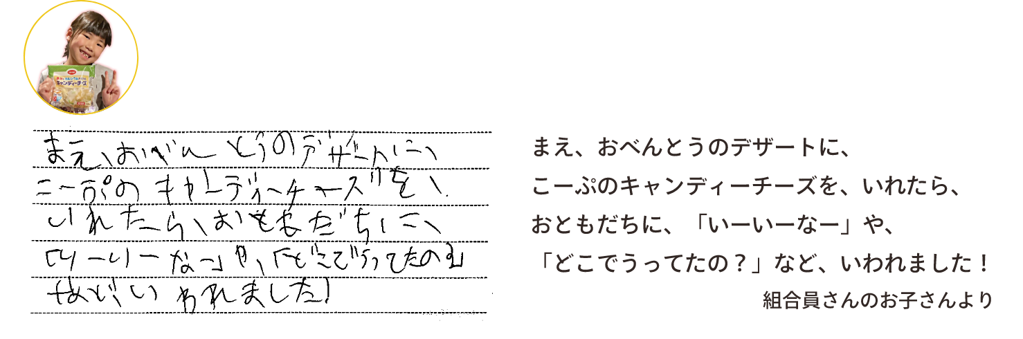まえ、おべんとうのデザートに、こーぷのキャンディーチーズを、いれたら、おともだちに、「いーいーなー」や、「どこでうってたの？」など、いわれました！組合員さんのお子さんより