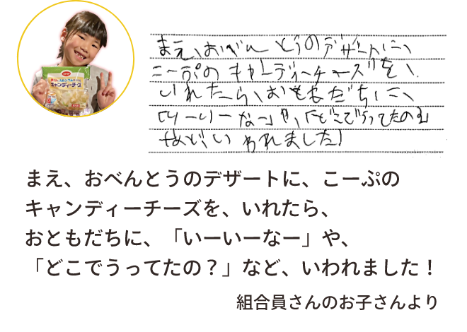 まえ、おべんとうのデザートに、こーぷのキャンディーチーズを、いれたら、おともだちに、「いーいーなー」や、「どこでうってたの？」など、いわれました！組合員さんのお子さんより