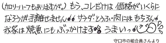 （カロリーハーフもありますが。）もう、コレだけは価格がいくらになろうが手離せません　サラダ・とうふ・肉にはもちろん我家は焼魚にもぶっかけます　うまいっ