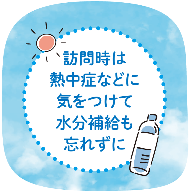 訪問時は熱中症などに気をつけて水分補給も忘れずに