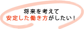 将来を考えて安定した働き方がしたい！