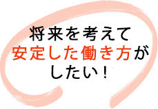 将来を考えて安定した働き方がしたい！