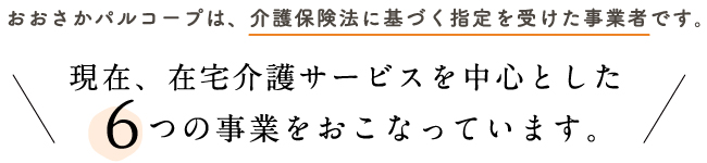 現在、在宅介護サービスを中心とした6つの事業をおこなっています。