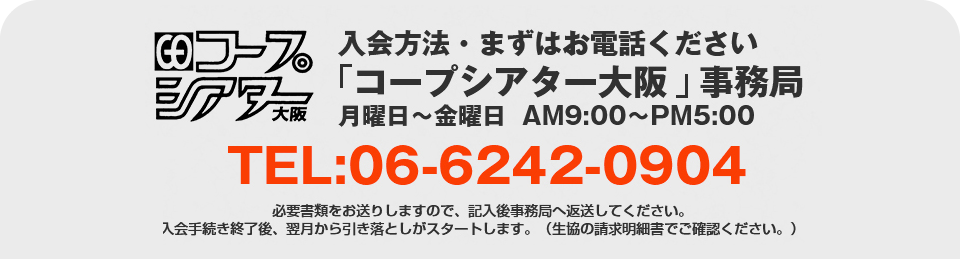 入会方法・まずはお電話くださいコープシアター大阪事務局月曜日～金曜日  AM9:00～PM5:00　TEL:06-6242-0904　必要書類をお送りしますので、記入後事務局へ返送してください。
入会手続き終了後、翌月から引き落としがスタートします。（生協の請求明細書でご確認ください。）