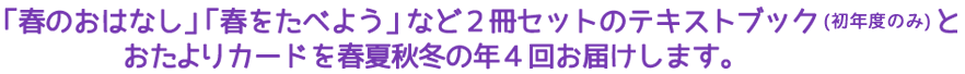 「春のおはなし」「春をたべよう」など2冊セットのテキストブック（初年度のみ）とお便りカードを春夏秋冬の年4回お届けします。