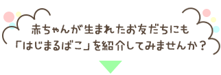 赤ちゃんが生まれたお友だちにも<br>「はじまるばこ」を紹介してみませんか？