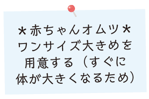 赤ちゃんオムツ：ワンサイズ大きめを用意する（すぐに体が大きくなるため）