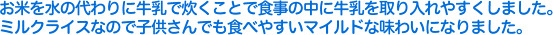 お米を水の代わりに牛乳で炊くことで食事の中に牛乳を取り入れやすくしました。ミルクライスなので子供さんでも食べやすいマイルドな味わいになりました。