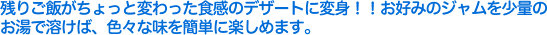 残りご飯がちょっと変わった食感のデザートに変身！！お好みのジャムを少量のお湯で溶けば、色々な味を簡単に楽しめます。