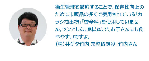 衛生管理を徹底することで、保存性向上のために市販品の多くで使用されている「カラシ抽出物」「香辛料」を使用していません。ツンとしない味なので、お子さんにも食べやすいですよ。
（株）井ゲタ竹内 常務取締役　竹内さん