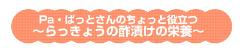 Pa・ぱっとさんのちょっと役立つ～らっきょうの酢漬けの栄養～