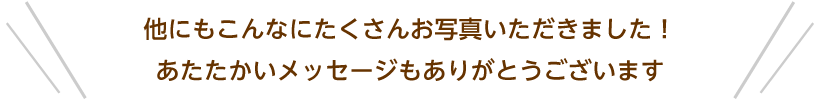 他にもこんなにたくさんお写真いただきました！あたたかいメッセージもありがとうございます