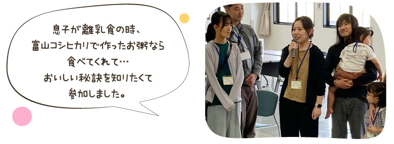 息子が離乳食の時、富山コシヒカリで作ったお粥なら食べてくれて...おいしい秘訣を知りたくて参加しました。