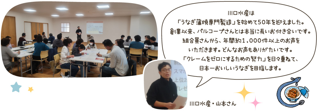 川口水産は「うなぎ蒲焼専門製造」を始めて50年を迎えました。創業以来、パルコープさんとは本当に長いお付き合いです。組合員さんから、年間約1,000件以上のお声をいただきます。どんなお声もありがたいです。「クレームをゼロにするための努力」を日々重ねて、日本一おいしいうなぎを目指します。（川口水産・山本さん）