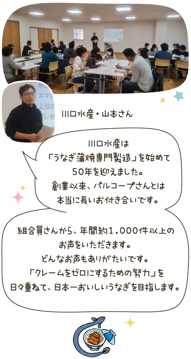 川口水産は「うなぎ蒲焼専門製造」を始めて50年を迎えました。創業以来、パルコープさんとは本当に長いお付き合いです。組合員さんから、年間約1,000件以上のお声をいただきます。どんなお声もありがたいです。「クレームをゼロにするための努力」を日々重ねて、日本一おいしいうなぎを目指します。（川口水産・山本さん）