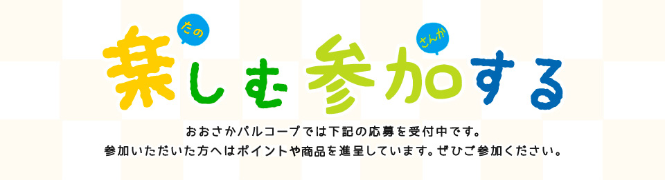 楽しむ参加する おおさかパルコープでは下記の応募を受け付け中です。参加いただいた方へは先着でポイントを進呈しています。ぜひご参加ください。