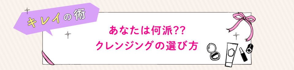 キレイの術 あなたは何派？？クレンジングの選び方