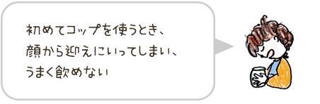 初めてコップを使うとき、顔から迎えにいってしまい、うまく飲めない