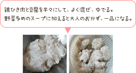 鶏ひき肉と豆腐を半々にして、よく混ぜ、ゆでる。野菜多めのスープに加えると大人のおかず、一品になる。