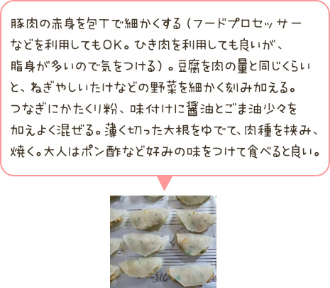 豚肉の赤身を包丁で細かくする。豆腐を肉の量と同じくらいと、ねぎやしいたけなどの野菜を細かく刻み加える。つなぎにかたくり粉、味付けに醤油とごま油少々を加えよく混ぜる。薄く切った大根をゆでて、肉種を挟み、焼く。