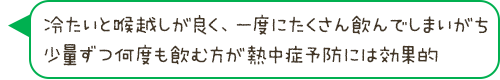 冷たいと喉越しが良く、一度にたくさん飲んでしまいがち。少量ずつ何度も飲む方が熱中症予防には効果的