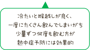 冷たいと喉越しが良く、一度にたくさん飲んでしまいがち。少量ずつ何度も飲む方が熱中症予防には効果的