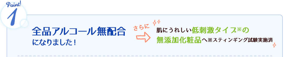 全品アルコール無配合になりました！さらに肌にうれしい低刺激タイプの無添加化粧品へ※スティンギング試験実施済
