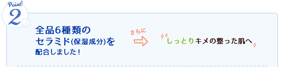 全品6種類のセラミド(保湿成分)を配合しました！さらにしっとりキメの整った肌へ