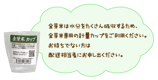 金芽米は水分をたくさん吸収するため、金芽米専用の計量カップをご利用ください。お持ちでない方は配送担当者にお申し出ください。