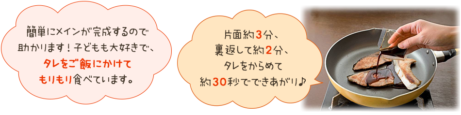 「簡単にメインが完成するので
助かります！子どもも大好きで、タレをご飯にかけてもりもり食べています。」「片面約3分、裏返して約2分、タレをからめて約30秒でできあがり♪」