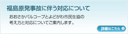 福島原発事故に伴う対応について　おおさかパルコープとよどがわ市民生協の考え方と対応についてご案内します。