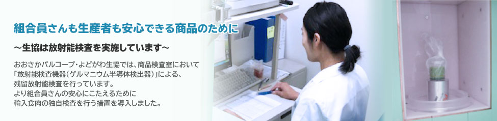 組合員さんも生産者も安心できる商品のために　生協は放射能検査を実施しています　おおさかパルコープ・よどがわ生協では、商品検査室において「放射能検査機器(ゲルマニウム半導体検出器)」による、残留放射能検査を始めました。