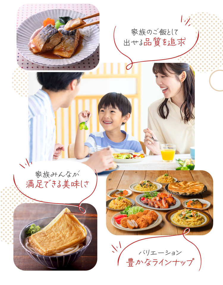家族のご飯として出せる品質を追求　家族みんなが満足できる美味しさ　バリエーション豊かなラインナップ